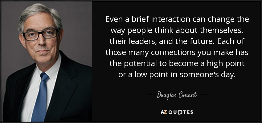 Even a brief interaction can change the way people think about themselves, their leaders, and the future. Each of those many connections you make has the potential to become a high point or a low point in someone's day. - Douglas Conant