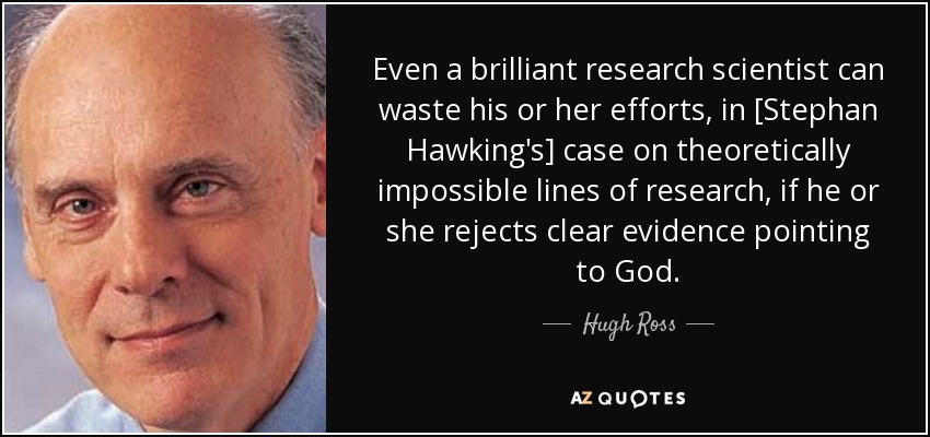 Even a brilliant research scientist can waste his or her efforts, in [Stephan Hawking's] case on theoretically impossible lines of research, if he or she rejects clear evidence pointing to God. - Hugh Ross