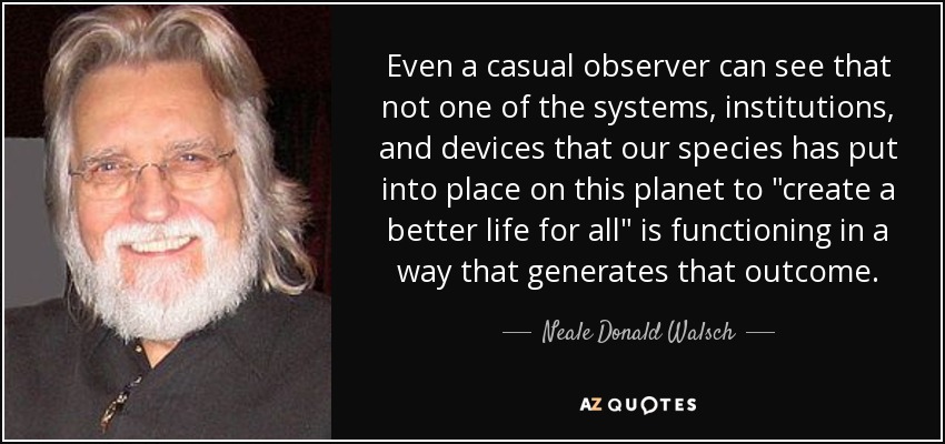 Even a casual observer can see that not one of the systems, institutions, and devices that our species has put into place on this planet to 