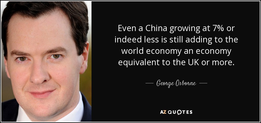 Even a China growing at 7% or indeed less is still adding to the world economy an economy equivalent to the UK or more. - George Osborne
