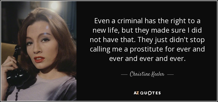 Even a criminal has the right to a new life, but they made sure I did not have that. They just didn't stop calling me a prostitute for ever and ever and ever and ever. - Christine Keeler