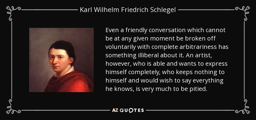 Even a friendly conversation which cannot be at any given moment be broken off voluntarily with complete arbitrariness has something illiberal about it. An artist, however, who is able and wants to express himself completely, who keeps nothing to himself and would wish to say everything he knows, is very much to be pitied. - Karl Wilhelm Friedrich Schlegel