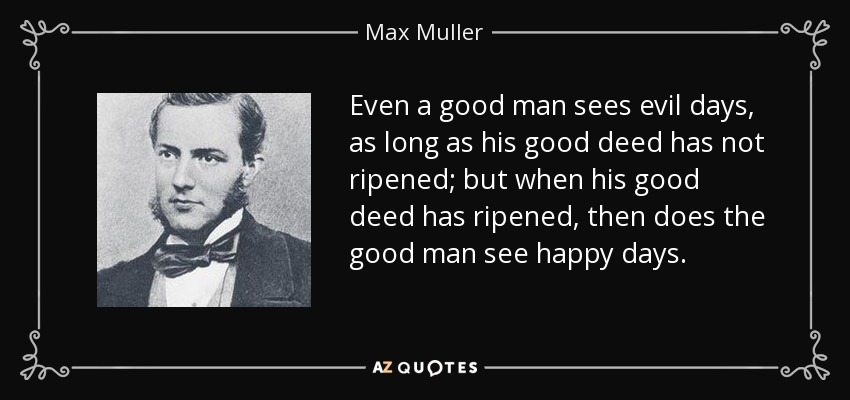 Even a good man sees evil days, as long as his good deed has not ripened; but when his good deed has ripened, then does the good man see happy days. - Max Muller