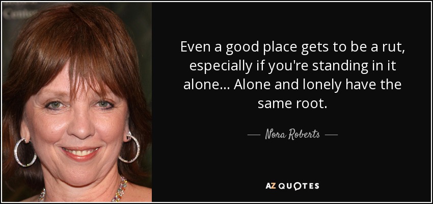 Even a good place gets to be a rut, especially if you're standing in it alone... Alone and lonely have the same root. - Nora Roberts