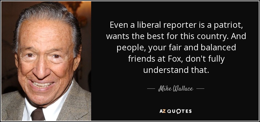 Even a liberal reporter is a patriot, wants the best for this country. And people, your fair and balanced friends at Fox, don't fully understand that. - Mike Wallace