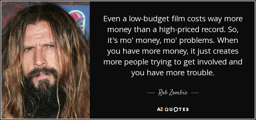 Even a low-budget film costs way more money than a high-priced record. So, it's mo' money, mo' problems. When you have more money, it just creates more people trying to get involved and you have more trouble. - Rob Zombie