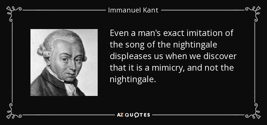 Even a man's exact imitation of the song of the nightingale displeases us when we discover that it is a mimicry, and not the nightingale. - Immanuel Kant