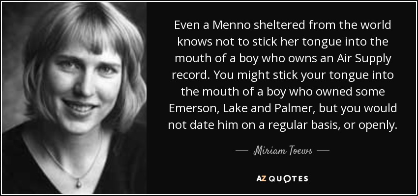 Even a Menno sheltered from the world knows not to stick her tongue into the mouth of a boy who owns an Air Supply record. You might stick your tongue into the mouth of a boy who owned some Emerson, Lake and Palmer, but you would not date him on a regular basis, or openly. - Miriam Toews