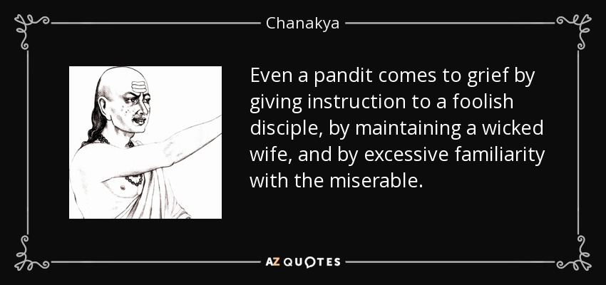 Even a pandit comes to grief by giving instruction to a foolish disciple, by maintaining a wicked wife, and by excessive familiarity with the miserable. - Chanakya