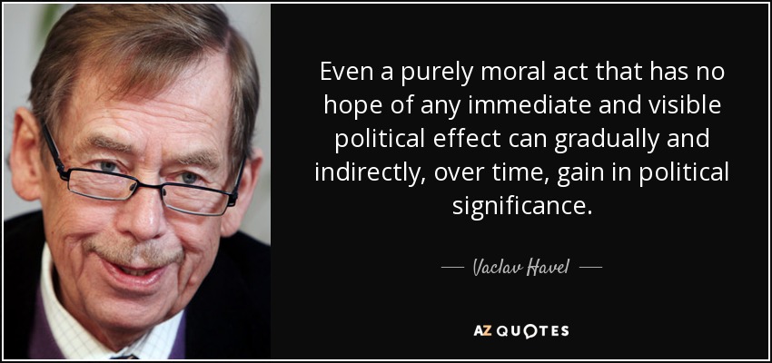 Even a purely moral act that has no hope of any immediate and visible political effect can gradually and indirectly, over time, gain in political significance. - Vaclav Havel