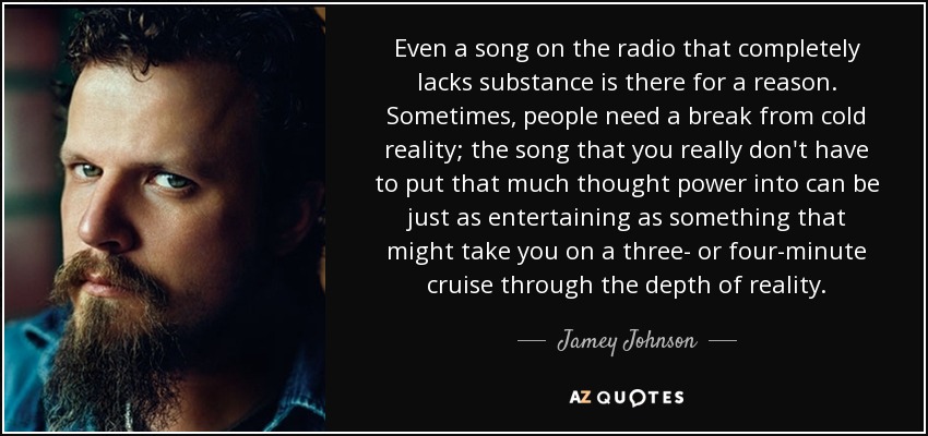 Even a song on the radio that completely lacks substance is there for a reason. Sometimes, people need a break from cold reality; the song that you really don't have to put that much thought power into can be just as entertaining as something that might take you on a three- or four-minute cruise through the depth of reality. - Jamey Johnson