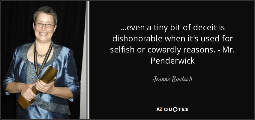 ...even a tiny bit of deceit is dishonorable when it's used for selfish or cowardly reasons. - Mr. Penderwick - Jeanne Birdsall