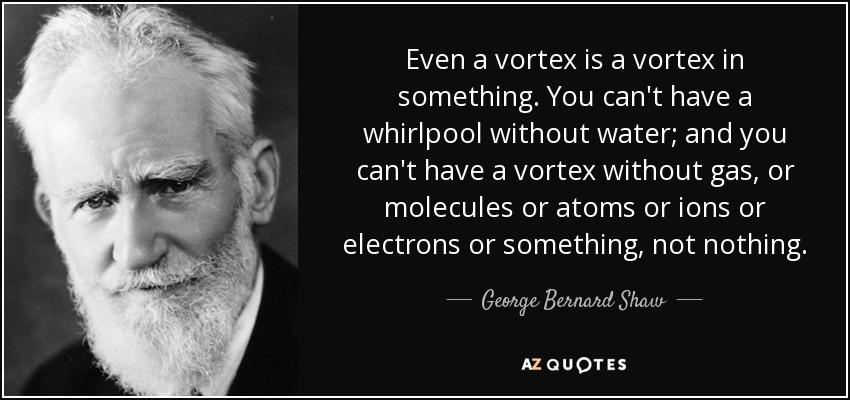 Even a vortex is a vortex in something. You can't have a whirlpool without water; and you can't have a vortex without gas, or molecules or atoms or ions or electrons or something, not nothing. - George Bernard Shaw