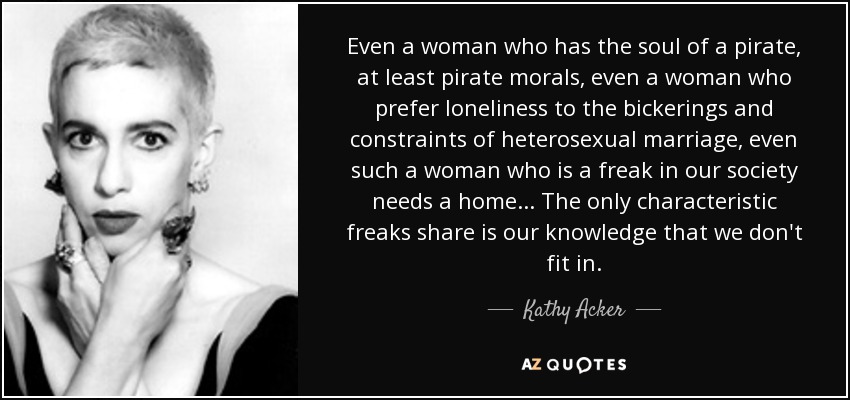 Even a woman who has the soul of a pirate, at least pirate morals, even a woman who prefer loneliness to the bickerings and constraints of heterosexual marriage, even such a woman who is a freak in our society needs a home... The only characteristic freaks share is our knowledge that we don't fit in. - Kathy Acker