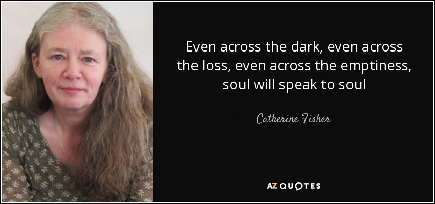 Even across the dark, even across the loss, even across the emptiness, soul will speak to soul - Catherine Fisher