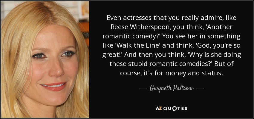 Even actresses that you really admire, like Reese Witherspoon, you think, 'Another romantic comedy?' You see her in something like 'Walk the Line' and think, 'God, you're so great!' And then you think, 'Why is she doing these stupid romantic comedies?' But of course, it's for money and status. - Gwyneth Paltrow