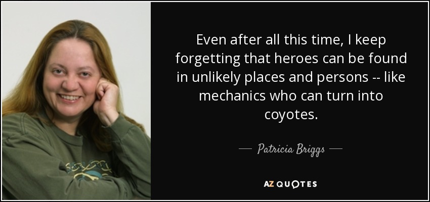 Even after all this time, I keep forgetting that heroes can be found in unlikely places and persons -- like mechanics who can turn into coyotes. - Patricia Briggs