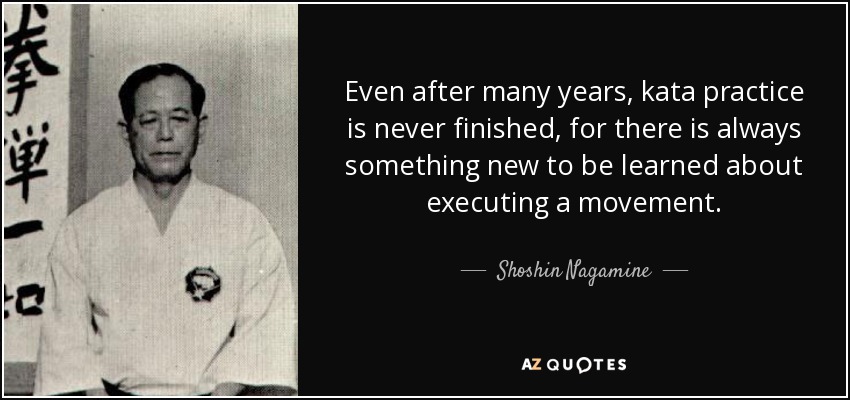 Even after many years, kata practice is never finished, for there is always something new to be learned about executing a movement. - Shoshin Nagamine