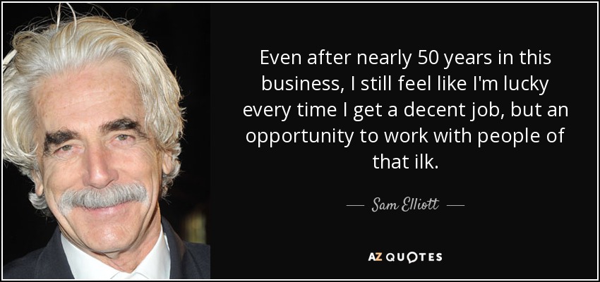 Even after nearly 50 years in this business, I still feel like I'm lucky every time I get a decent job, but an opportunity to work with people of that ilk. - Sam Elliott