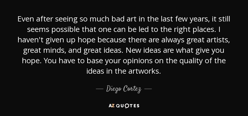 Even after seeing so much bad art in the last few years, it still seems possible that one can be led to the right places. I haven't given up hope because there are always great artists, great minds, and great ideas. New ideas are what give you hope. You have to base your opinions on the quality of the ideas in the artworks. - Diego Cortez