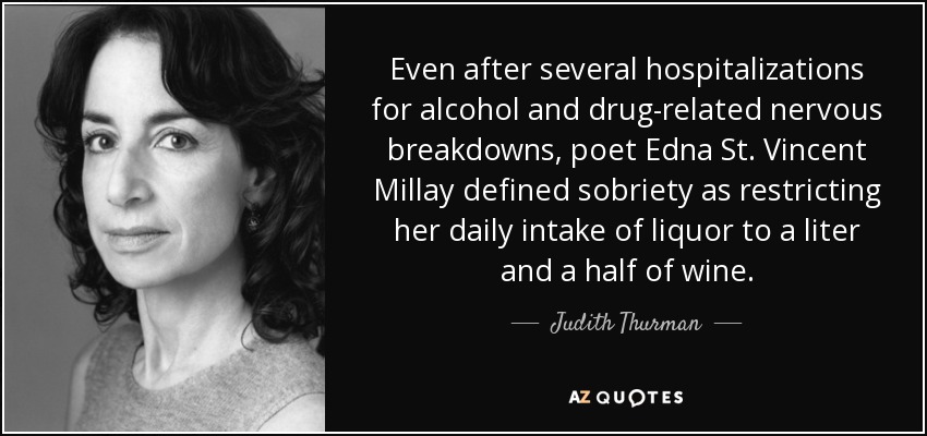 Even after several hospitalizations for alcohol and drug-related nervous breakdowns, poet Edna St. Vincent Millay defined sobriety as restricting her daily intake of liquor to a liter and a half of wine. - Judith Thurman