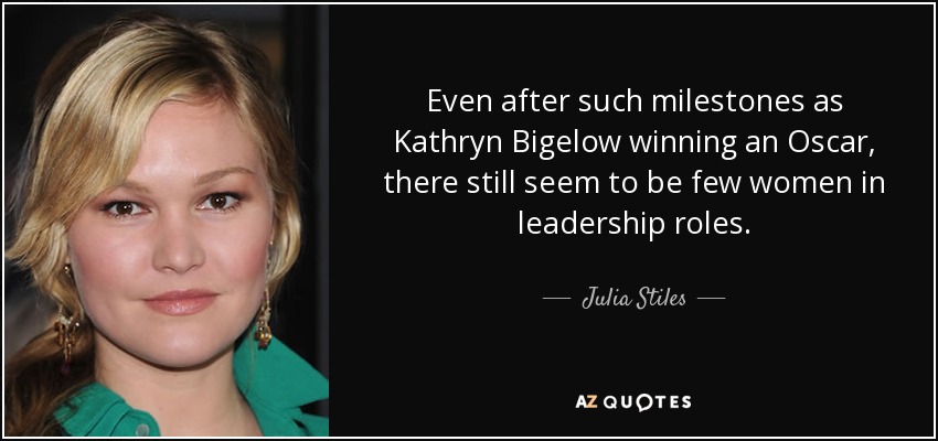 Even after such milestones as Kathryn Bigelow winning an Oscar, there still seem to be few women in leadership roles. - Julia Stiles