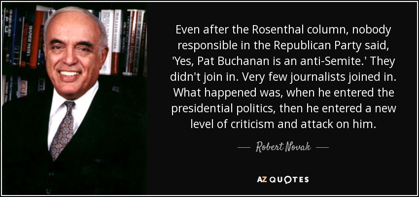 Even after the Rosenthal column, nobody responsible in the Republican Party said, 'Yes, Pat Buchanan is an anti-Semite.' They didn't join in. Very few journalists joined in. What happened was, when he entered the presidential politics, then he entered a new level of criticism and attack on him. - Robert Novak