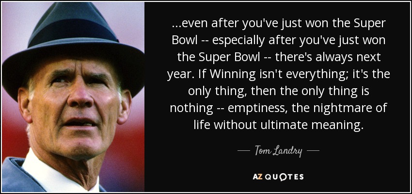 ...even after you've just won the Super Bowl -- especially after you've just won the Super Bowl -- there's always next year. If Winning isn't everything; it's the only thing, then the only thing is nothing -- emptiness, the nightmare of life without ultimate meaning. - Tom Landry
