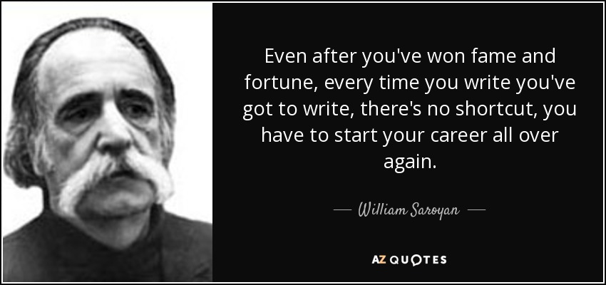 Even after you've won fame and fortune, every time you write you've got to write, there's no shortcut, you have to start your career all over again. - William Saroyan