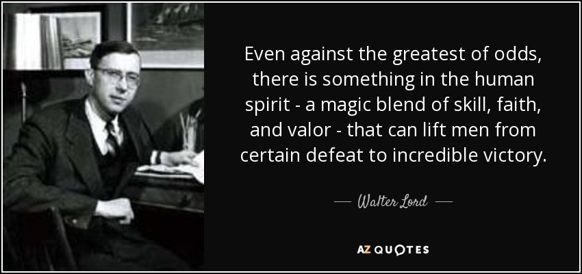 Even against the greatest of odds, there is something in the human spirit - a magic blend of skill, faith, and valor - that can lift men from certain defeat to incredible victory. - Walter Lord