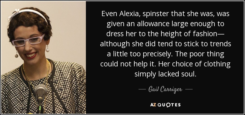 Even Alexia, spinster that she was, was given an allowance large enough to dress her to the height of fashion— although she did tend to stick to trends a little too precisely. The poor thing could not help it. Her choice of clothing simply lacked soul. - Gail Carriger