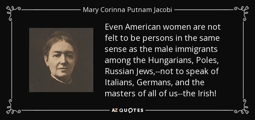 Even American women are not felt to be persons in the same sense as the male immigrants among the Hungarians, Poles, Russian Jews,--not to speak of Italians, Germans, and the masters of all of us--the Irish! - Mary Corinna Putnam Jacobi