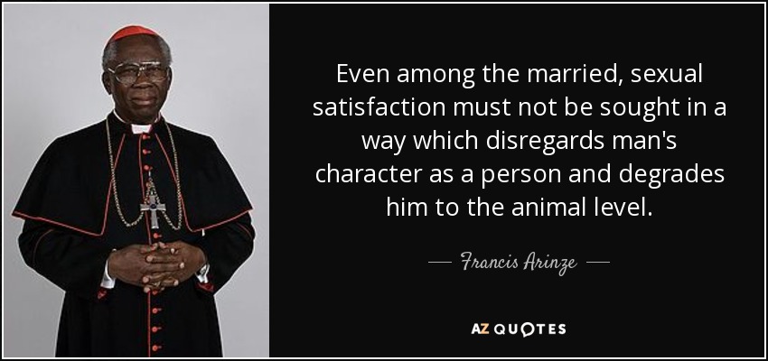 Even among the married, sexual satisfaction must not be sought in a way which disregards man's character as a person and degrades him to the animal level. - Francis Arinze