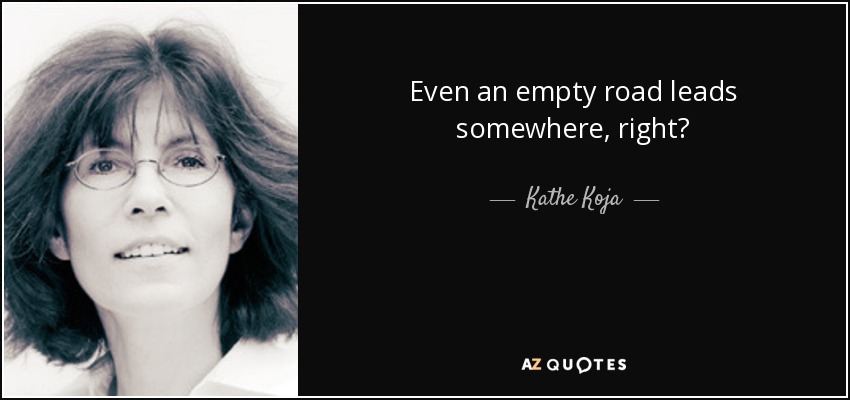 Even an empty road leads somewhere, right? - Kathe Koja