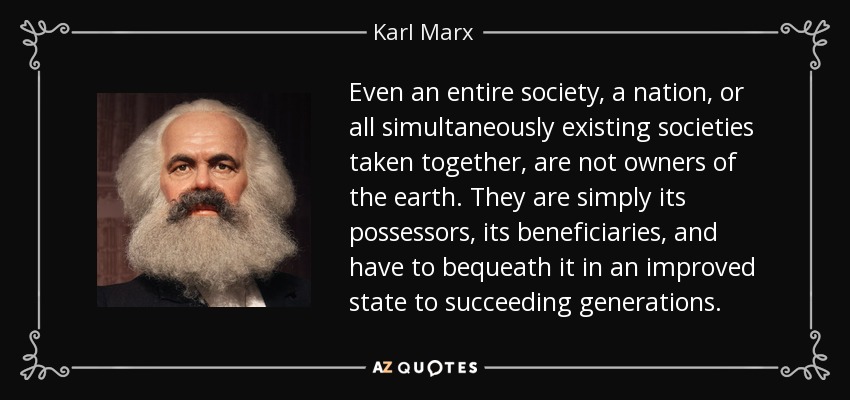 Even an entire society, a nation, or all simultaneously existing societies taken together, are not owners of the earth. They are simply its possessors, its beneficiaries, and have to bequeath it in an improved state to succeeding generations. - Karl Marx