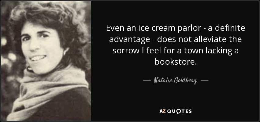 Even an ice cream parlor - a definite advantage - does not alleviate the sorrow I feel for a town lacking a bookstore. - Natalie Goldberg