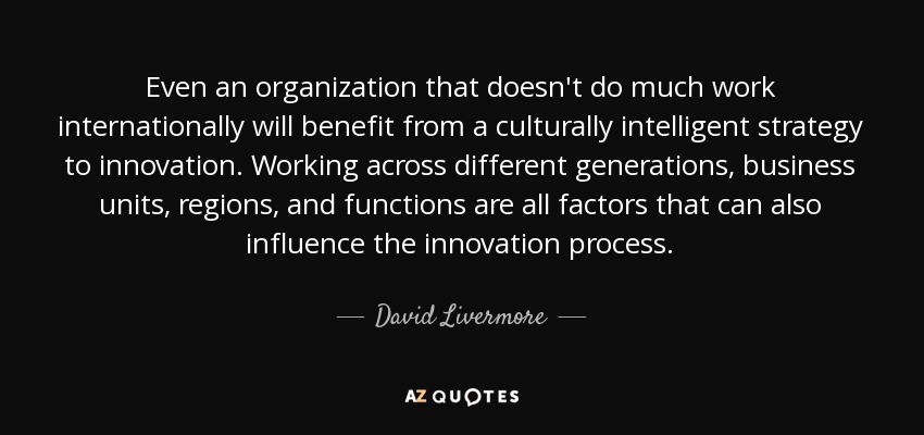 Even an organization that doesn't do much work internationally will benefit from a culturally intelligent strategy to innovation. Working across different generations, business units, regions, and functions are all factors that can also influence the innovation process. - David Livermore