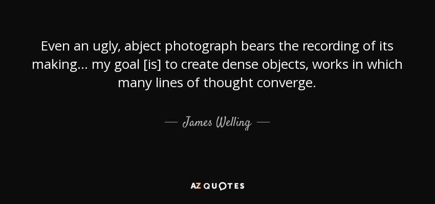 Even an ugly, abject photograph bears the recording of its making... my goal [is] to create dense objects, works in which many lines of thought converge. - James Welling