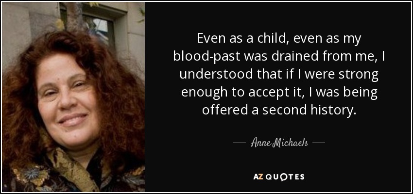 Even as a child, even as my blood-past was drained from me, I understood that if I were strong enough to accept it, I was being offered a second history. - Anne Michaels