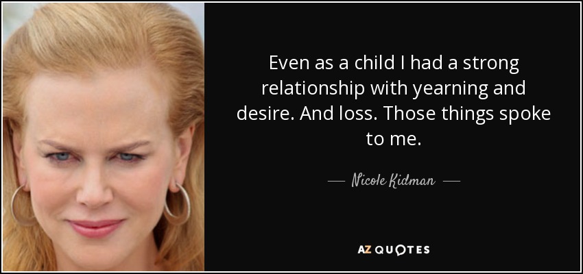 Even as a child I had a strong relationship with yearning and desire. And loss. Those things spoke to me. - Nicole Kidman