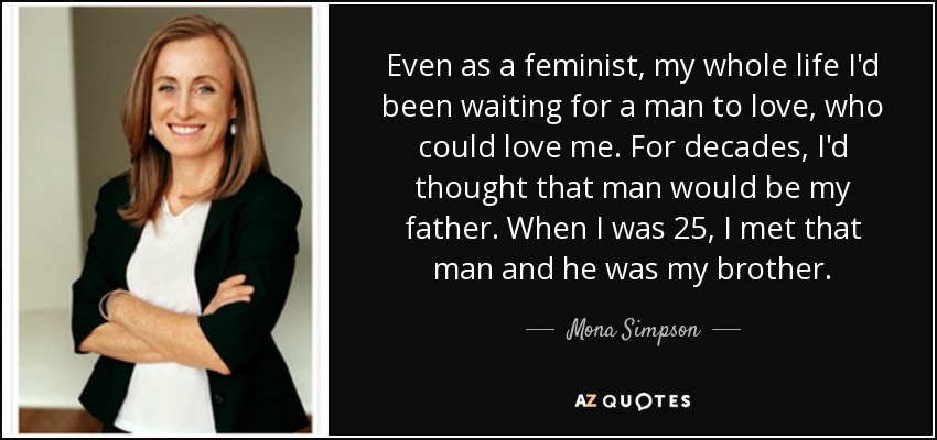 Even as a feminist, my whole life I'd been waiting for a man to love, who could love me. For decades, I'd thought that man would be my father. When I was 25, I met that man and he was my brother. - Mona Simpson