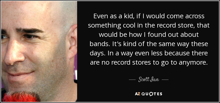 Even as a kid, if I would come across something cool in the record store, that would be how I found out about bands. It's kind of the same way these days. In a way even less because there are no record stores to go to anymore. - Scott Ian