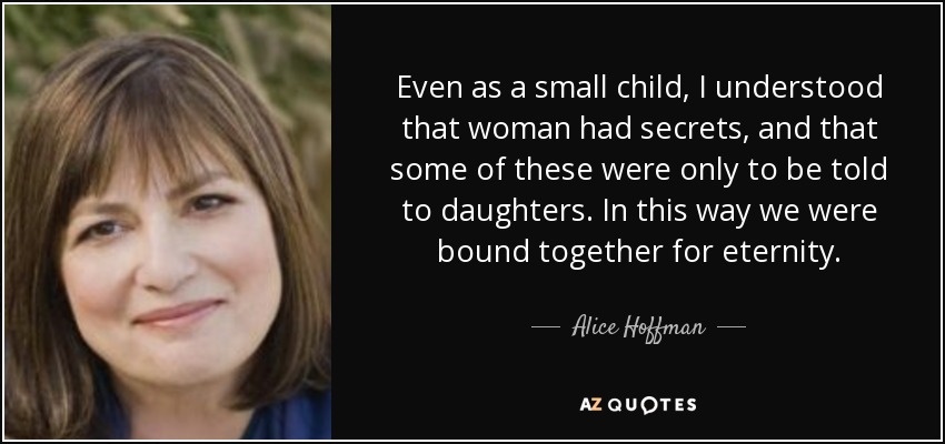 Even as a small child, I understood that woman had secrets, and that some of these were only to be told to daughters. In this way we were bound together for eternity. - Alice Hoffman