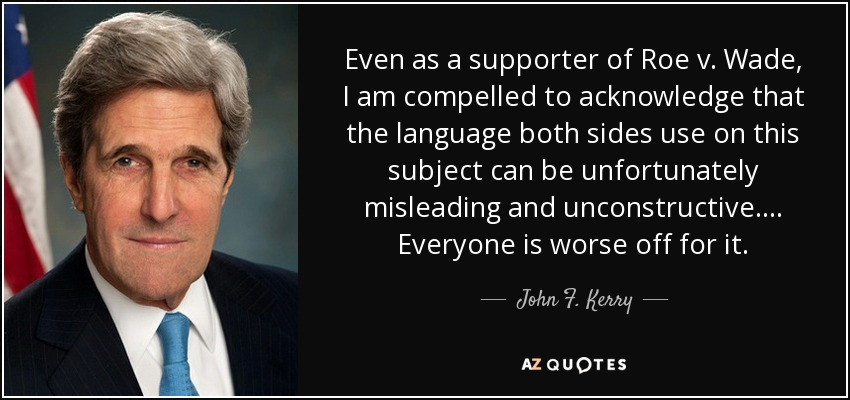 Even as a supporter of Roe v. Wade, I am compelled to acknowledge that the language both sides use on this subject can be unfortunately misleading and unconstructive.... Everyone is worse off for it. - John F. Kerry