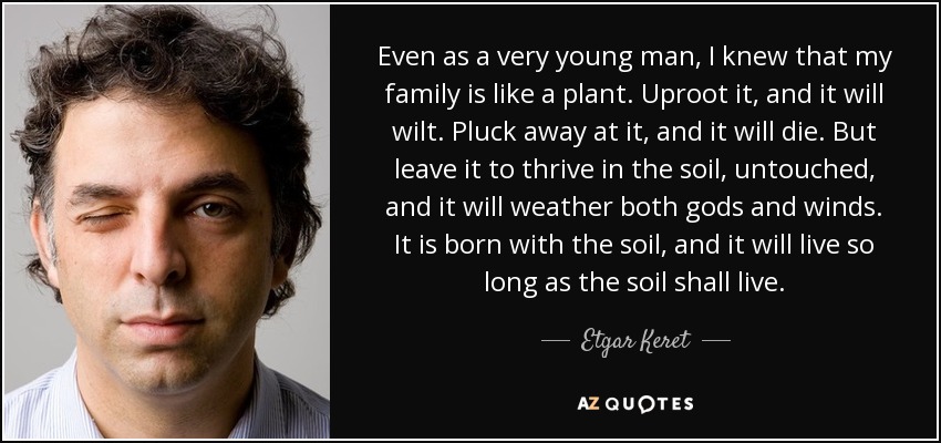 Even as a very young man, I knew that my family is like a plant. Uproot it, and it will wilt. Pluck away at it, and it will die. But leave it to thrive in the soil, untouched, and it will weather both gods and winds. It is born with the soil, and it will live so long as the soil shall live. - Etgar Keret