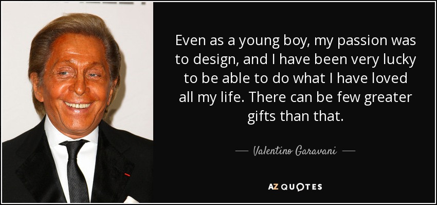 Even as a young boy, my passion was to design, and I have been very lucky to be able to do what I have loved all my life. There can be few greater gifts than that. - Valentino Garavani