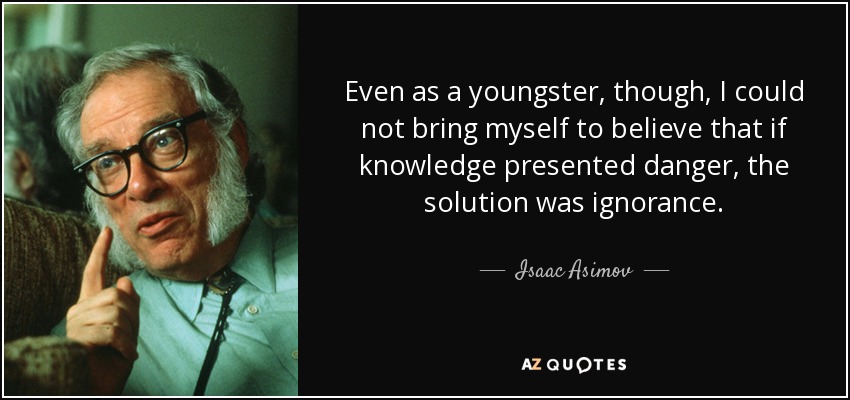 Even as a youngster, though, I could not bring myself to believe that if knowledge presented danger, the solution was ignorance. - Isaac Asimov