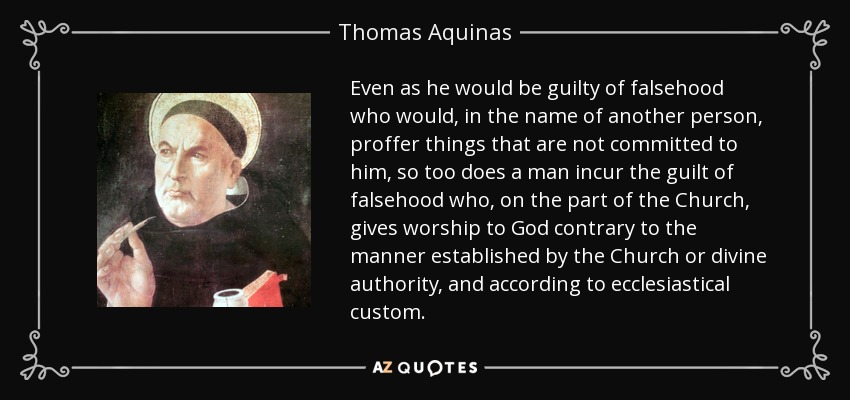 Even as he would be guilty of falsehood who would, in the name of another person, proffer things that are not committed to him, so too does a man incur the guilt of falsehood who, on the part of the Church, gives worship to God contrary to the manner established by the Church or divine authority, and according to ecclesiastical custom. - Thomas Aquinas