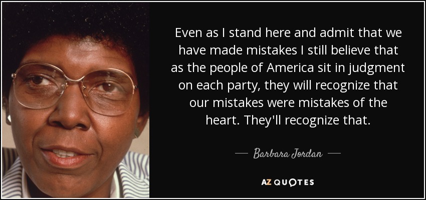 Even as I stand here and admit that we have made mistakes I still believe that as the people of America sit in judgment on each party, they will recognize that our mistakes were mistakes of the heart. They'll recognize that. - Barbara Jordan