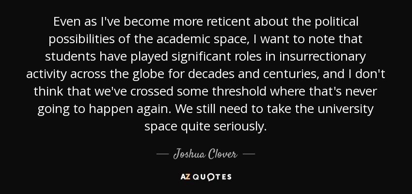 Even as I've become more reticent about the political possibilities of the academic space, I want to note that students have played significant roles in insurrectionary activity across the globe for decades and centuries, and I don't think that we've crossed some threshold where that's never going to happen again. We still need to take the university space quite seriously. - Joshua Clover